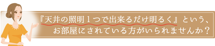 『天井の照明１つで出来るだけ明るく』というお部屋にされている方がいられませんか？